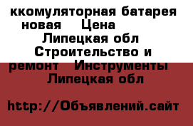 Aккомуляторная батарея новая  › Цена ­ 4 000 - Липецкая обл. Строительство и ремонт » Инструменты   . Липецкая обл.